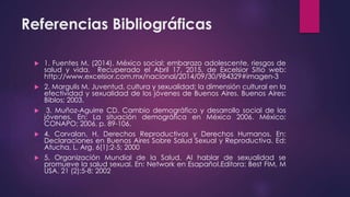 Referencias Bibliográficas
 1. Fuentes M. (2014). México social: embarazo adolescente, riesgos de
salud y vida. Recuperado el Abril 17, 2015, de Excelsior Sitio web:
http://www.excelsior.com.mx/nacional/2014/09/30/984329#imagen-3
 2. Margulis M. Juventud, cultura y sexualidad: la dimensión cultural en la
efectividad y sexualidad de los jóvenes de Buenos Aires. Buenos Aires:
Biblos; 2003.
 3. Muñoz-Aguirre CD. Cambio demográfico y desarrollo social de los
jóvenes. En: La situación demográfica en México 2006. México:
CONAPO; 2006. p. 89-106.
 4. Corvalan, H. Derechos Reproductivos y Derechos Humanos. En:
Declaraciones en Buenos Aires Sobre Salud Sexual y Reproductiva. Ed:
Atucha, L. Arg. 6(1):2-5; 2000
 5. Organización Mundial de la Salud. Al hablar de sexualidad se
promueve la salud sexual. En: Network en Esapañol.Editora: Best FIM, M
USA. 21 (2):5-8; 2002
 