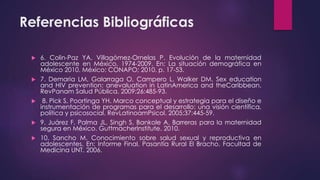Referencias Bibliográficas
 6. Colin-Paz YA, Villagómez-Ornelas P. Evolución de la maternidad
adolescente en México, 1974-2009. En: La situación demográfica en
México 2010. México: CONAPO; 2010. p. 17-53.
 7. Demaria LM, Galarraga O, Campero L, Walker DM. Sex education
and HIV prevention: anevaluation in LatinAmerica and theCaribbean.
RevPanam Salud Pública. 2009;26:485-93.
 8. Pick S, Poortinga YH. Marco conceptual y estrategia para el diseño e
instrumentación de programas para el desarrollo: una visión científica,
política y psicosocial. RevLatinoamPsicol. 2005;37:445-59.
 9. Juárez F, Palma JL, Singh S, Bankole A. Barreras para la maternidad
segura en México. GuttmacherInstitute. 2010.
 10. Sancho M. Conocimiento sobre salud sexual y reproductiva en
adolescentes. En: Informe Final. Pasantía Rural El Bracho. Facultad de
Medicina UNT. 2006.
 