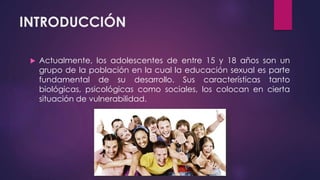 INTRODUCCIÓN
 Actualmente, los adolescentes de entre 15 y 18 años son un
grupo de la población en la cual la educación sexual es parte
fundamental de su desarrollo. Sus características tanto
biológicas, psicológicas como sociales, los colocan en cierta
situación de vulnerabilidad.
 