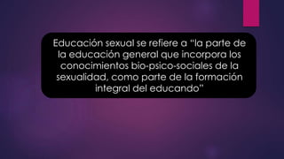 Educación sexual se refiere a “la parte de
la educación general que incorpora los
conocimientos bio-psico-sociales de la
sexualidad, como parte de la formación
integral del educando”
 
