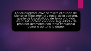 La salud reproductiva se refiere al estado de
bienestar físico, mental y social de la persona,
que le de la posibilidad de llevar una vida
sexual satisfactoria con toda seguridad y de
procrear libremente con tanta frecuencia
como la persona lo desee.
 