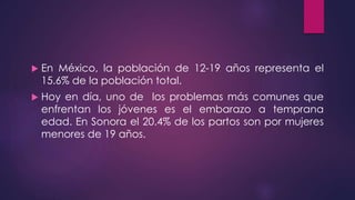 En México, la población de 12-19 años representa el
15.6% de la población total.
 Hoy en día, uno de los problemas más comunes que
enfrentan los jóvenes es el embarazo a temprana
edad. En Sonora el 20.4% de los partos son por mujeres
menores de 19 años.
 