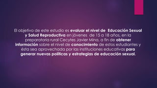 El objetivo de este estudio es evaluar el nivel de Educación Sexual
y Salud Reproductiva en jóvenes de 15 a 18 años, en la
preparatoria rural Cecytes Javier Mina, a fin de obtener
información sobre el nivel de conocimiento de estos estudiantes y
ésta sea aprovechada por las instituciones educativas para
generar nuevas políticas y estrategias de educación sexual.
 