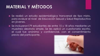 MATERIAL Y MÉTODOS
 Se realizó un estudio epidemiológico transversal de tipo mixto,
para evaluar el nivel de Educación Sexual y Salud Reproductiva
en jóvenes.
 Se incluyeron179 estudiantes de entre 15 y 18 años mediante un
muestreo aleatorio simple. Se les aplicó un cuestionario escrito,
el cual fue anónimo y confidencial, con el consentimiento
previo del participante.
 