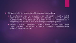  El instrumento de medición utilizado corresponde a:
 El cuestionario para la evaluación de Educación Sexual y Salud
Reproductiva, que fue tomado de Sancho-Miñano, C. (2006)
“Conocimiento sobre salud sexual y reproductiva en adolescentes” y
adaptado para los fines que en esta investigación se persiguieron.
 Previo a la aplicación del cuestionario en la muestra, se realizó una prueba
piloto para verificar su validez, así como la comprensión y claridad de la
redacción de las preguntas.
 