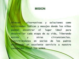 MISION
Ofrecer alternativas y soluciones como
actividades lúdicas y masajes donde los niños
puedan encontrar el lugar ideal para
desarrollar cada etapa de su vida, liberando
estrés y otras circunstancias.
Convirtiéndonos en socios de los padres
ofreciendo un excelente servicio a nuestro
consumidor final los NIÑOS.
 