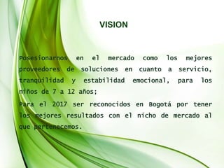 VISION
Posesionarnos en el mercado como los mejores
proveedores de soluciones en cuanto a servicio,
tranquilidad y estabilidad emocional, para los
niños de 7 a 12 años;
Para el 2017 ser reconocidos en Bogotá por tener
los mejores resultados con el nicho de mercado al
que pertenecemos.
 