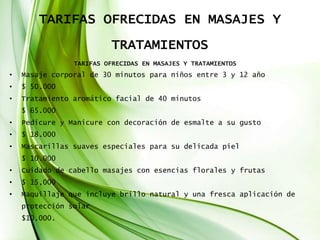 TARIFAS OFRECIDAS EN MASAJES Y
TRATAMIENTOS
TARIFAS OFRECIDAS EN MASAJES Y TRATAMIENTOS
• Masaje corporal de 30 minutos para niños entre 3 y 12 año
• $ 50.000
• Tratamiento aromático facial de 40 minutos
$ 65.000
• Pedicure y Manicure con decoración de esmalte a su gusto
• $ 18.000
• Mascarillas suaves especiales para su delicada piel
$ 10.000
• Cuidado de cabello masajes con esencias florales y frutas
• $ 15,000
• Maquillaje que incluye brillo natural y una fresca aplicación de
protección solar
$10.000.
 