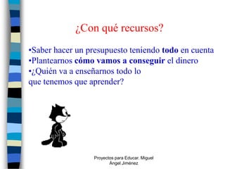 ¿Con qué recursos?
•Saber hacer un presupuesto teniendo todo en cuenta
•Plantearnos cómo vamos a conseguir el dinero
•¿Quién va a enseñarnos todo lo
que tenemos que aprender?




                  Proyectos para Educar. Miguel
                         Ángel Jiménez
 
