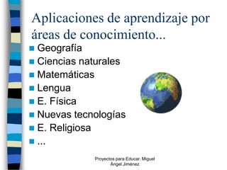 Aplicaciones de aprendizaje por
áreas de conocimiento...
 Geografía
 Ciencias naturales
 Matemáticas
 Lengua
 E. Física
 Nuevas tecnologías
 E. Religiosa
 ...
             Proyectos para Educar. Miguel
                    Ángel Jiménez
 