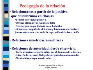Pedagogía de la relación
•Relacionarnos a partir de lo positivo
 que descubrimos en ellos/as
   •Utilizar el refuerzo positivo.
   •Ofrecer alternativas cuando se falla
   •Apostar por lo que todavía no se ha hecho
   •Si hemos acompañado el fracaso y buscamos alternativas
   juntos, estaremos educando la superación de la frustración.


•Relaciones simétricas/asimétricas

•Relaciones de autoridad, desde el servicio.
   •Por la experiencia, por la edad, por el dominio de la tarea...
   •A través de normas: dialogadas,negociadas, consensuadas
   •Mantenidas porque son de todos

                         Proyectos para Educar. Miguel
                                Ángel Jiménez
 