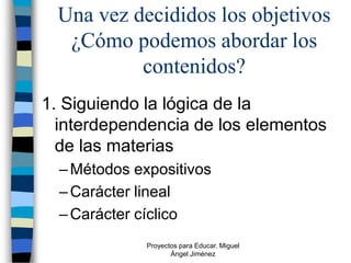 Una vez decididos los objetivos
  ¿Cómo podemos abordar los
          contenidos?
1. Siguiendo la lógica de la
  interdependencia de los elementos
  de las materias
  – Métodos expositivos
  – Carácter lineal
  – Carácter cíclico
              Proyectos para Educar. Miguel
                     Ángel Jiménez
 