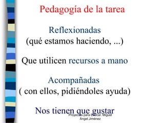 Pedagogía de la tarea

       Reflexionadas
 (qué estamos haciendo, ...)

Que utilicen recursos a mano

         Acompañadas
( con ellos, pidiéndoles ayuda)

    Nos tienen que gustar
             Proyectos para Educar. Miguel
                    Ángel Jiménez
 