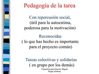 Pedagogía de la tarea
   Con repercusión social,
   (útil para la autoestima,
 poderosa para la motivación)
           Reconocidas
( lo que has hecho es importante
     para el proyecto común)

  Tareas colectivas y solidarias
    ( en grupo por los demás)
           Proyectos para Educar. Miguel
                  Ángel Jiménez
 