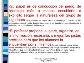 •Su papel es de conducción del juego, de
liderazgo más o menos encubierto o
explícito según la naturaleza del grupo de
jugadores. Si se cumplen las reglas, si todos saben jugar “como es debido”
su actuación pasará más desapercibida que si los jugadores son principiantes o
pretenden esconder algún as en la manga.


•El profesor propone, sugiere, organiza, da
la información necesaria, o mejor, las pistas
precisas para que los alumnos la
encuentren por sí mismos. Lo que se busca cuenta con un
interés diferente que lo que viene sin pretenderlo y no encaja en nuestras expectativas.
Internet tiene que convertirse también en un nuevo “libro de texto” o una nueva
“enciclopedia” adaptada a la forma icónica de conocer que tenemos hoy.
•
                                Proyectos para Educar. Miguel
                                       Ángel Jiménez
 