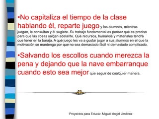 •No capitaliza el tiempo de la clase
hablando él, reparte juego y los alumnos, mientras
juegan, le consultan y él sugiere. Su trabajo fundamental es pensar qué es preciso
para que las cosas salgan adelante. Qué recursos, humanos y materiales tendrá
que tener en la baraja. A qué juego les va a gustar jugar a sus alumnos en el que la
motivación se mantenga por que no sea demasiado fácil ni demasiado complicado.


•Salvando los escollos cuando merezca la
pena y dejando que la nave embarranque
cuando esto sea mejor que seguir de cualquier manera.




                                 Proyectos para Educar. Miguel Ángel Jiménez
 