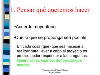 1. Pensar qué queremos hacer

 •Acuerdo mayoritario

 •Que lo que se proponga sea posible
  En cada cosa (qué) que sea necesaria
  realizar para llevar a cabo el proyecto es
  preciso poder responder a las preguntas:
  Quién, cómo, cuándo, dónde,con qué
  medios,...
                Proyectos para Educar. Miguel
                       Ángel Jiménez
 
