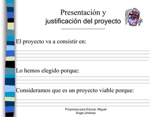 Presentación y
                      justificación del proyecto
                                  _______________________



El proyecto va a consistir en:
_______________________________________________________________________________________________________
_______________________________________________________________________________________________________
_______________________________________________________________________________________________________
______________________________________________________________________________________________________



Lo hemos elegido porque:
_______________________________________________________________________________________________________
_______________________________________________________________________________________________________
_______________________________________________________________________________________________________


Consideramos que es un proyecto viable porque:
_______________________________________________________________________________________________________
_______________________________________________________________________________________________________
_______________________________________________________________________________________________________
                                     Proyectos para Educar. Miguel
                                            Ángel Jiménez
 