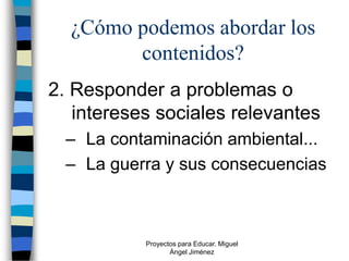 ¿Cómo podemos abordar los
        contenidos?
2. Responder a problemas o
   intereses sociales relevantes
  – La contaminación ambiental...
  – La guerra y sus consecuencias



           Proyectos para Educar. Miguel
                  Ángel Jiménez
 