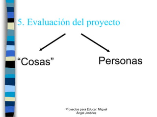 5. Evaluación del proyecto



“Cosas”                           Personas



            Proyectos para Educar. Miguel
                   Ángel Jiménez
 