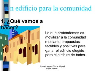 Un edificio para la comunidad
1. ¿Qué vamos a
hacer?
                   Lo que pretendemos es
                   movilizar a la comunidad
                   mediante propuestas
                   factibles y positivas para
                   ganar el edificio elegido
                   para el disfrute de todos.

             Proyectos para Educar. Miguel
                    Ángel Jiménez
 