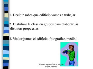 1. Decidir sobre qué edificio vamos a trabajar

2. Distribuir la clase en grupos para elaborar las
distintas propuestas

3. Visitar juntos el edificio, fotografiar, medir...




                      Proyectos para Educar. Miguel
                             Ángel Jiménez
 