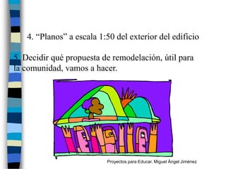 4. “Planos” a escala 1:50 del exterior del edificio

5. Decidir qué propuesta de remodelación, útil para
la comunidad, vamos a hacer.




                          Proyectos para Educar. Miguel Ángel Jiménez
 