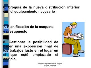 6. Croquis de la nueva distribución interior
con el equipamiento necesario



7. Planificación de la maqueta
y presupuesto


8. Gestionar la posibilidad             de
hacer una exposición final              de
los trabajos justo en el lugar          en
el que esté emplazado                    el
edificio.
                     Proyectos para Educar. Miguel
                            Ángel Jiménez
 