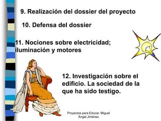 9. Realización del dossier del proyecto

  10. Defensa del dossier

11. Nociones sobre electricidad;
iluminación y motores



               12. Investigación sobre el
               edificio. La sociedad de la
               que ha sido testigo.


                 Proyectos para Educar. Miguel
                        Ángel Jiménez
 