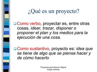 ¿Qué es un proyecto?

 Como verbo, proyectar es, entre otras
 cosas, idear, trazar, disponer o
 proponer el plan y los medios para la
 ejecución de una cosa.

 Como  sustantivo, proyecto es: idea que
 se tiene de algo que se piensa hacer y
 de cómo hacerlo

             Proyectos para Educar. Miguel
                    Ángel Jiménez
 