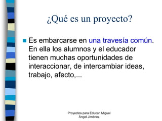 ¿Qué es un proyecto?

   Es embarcarse en una travesía común.
    En ella los alumnos y el educador
    tienen muchas oportunidades de
    interaccionar, de intercambiar ideas,
    trabajo, afecto,...




               Proyectos para Educar. Miguel
                      Ángel Jiménez
 