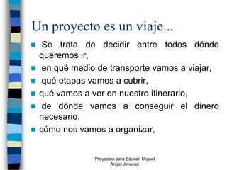 Un proyecto es un viaje...
    Se trata de decidir entre todos dónde
    queremos ir,
    en qué medio de transporte vamos a viajar,
    qué etapas vamos a cubrir,
   qué vamos a ver en nuestro itinerario,
    de dónde vamos a conseguir el dinero
    necesario,
   cómo nos vamos a organizar,


                 Proyectos para Educar. Miguel
                        Ángel Jiménez
 