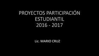 PROYECTOS PARTICIPACIÓN
ESTUDIANTIL
2016 - 2017
Lic. MARIO CRUZ
 