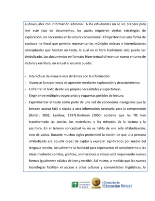 audiovisuales con información adicional. A los estudiantes no se les prepara para
leer este tipo de documentos, los cuales requieren ciertas estrategias de
exploración, no necesarias en la lectura convencional. El hipertexto es una forma de
escritura no-lineal que permite representar los múltiples enlaces e interrelaciones
conceptuales que habitan un texto, lo cual en el libro tradicional sólo puede ser
simbolizado. Los documentos en formato hipertextual ofrecen un nuevo entorno de
lectura y escritura, en el cual el usuario puede:


- Interactuar de manera más dinámica con la información
- Vivenciar la experiencia de aprender mediante exploración y descubrimiento.
- Enfrentar el texto desde sus propias necesidades y expectativas.
- Elegir entre múltiples trayectorias y esquemas posibles de lectura.
- Experimentar el texto como parte de una red de conexiones navegables que le
   brindan acceso fácil y rápido a otra información necesaria para la comprensión
   (Bolter, 2001; Landow, 1997).Hartman (2000) sostiene que las TIC han
   transformado las teorías, los materiales, y los métodos de la lectura y la
   escritura. En el terreno conceptual ya no se habla de una sola alfabetización,
   sino de varias. Durante muchos siglos predominó la noción de que una persona
   alfabetizada era aquella capaz de captar y expresar significados por medio del
   lenguaje escrito. Actualmente la facilidad para representar el conocimiento y las
   ideas mediante sonidos, gráficos, animaciones o videos está imponiendo nuevas
   formas igualmente válidas de leer y escribir. Así mismo, a medida que las nuevas
   tecnologías facilitan el acceso a otras culturas y comunidades lingüísticas, la
 