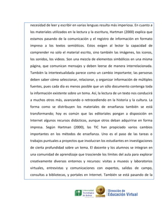 necesidad de leer y escribir en varias lenguas resulta más imperiosa. En cuanto a
los materiales utilizados en la lectura y la escritura, Hartman (2000) explica que
estamos pasando de la comunicación y el registro de información en formato
impreso a los textos semióticos. Estos exigen al lector la capacidad de
comprender no solo el material escrito, sino también las imágenes, los iconos,
los sonidos, los videos. Son una mezcla de elementos simbólicos en una misma
página, que comunican mensajes y deben leerse de manera interrelacionada.
También la intertextualidada parece como un cambio importante; las personas
deben saber cómo seleccionar, relacionar, y organizar información de múltiples
fuentes, pues cada día es menos posible que un sólo documento contenga toda
la información existente sobre un tema. Así, la lectura de un texto nos conducirá
a muchos otros más, avanzando o retrocediendo en la historia y la cultura. La
forma como se distribuyen los materiales de enseñanza también se está
transformando; hoy es común que las editoriales pongan a disposición en
Internet algunos recursos didácticos, aunque otros deban adquirirse en forma
impresa. Según Hartman (2000), las TIC han propiciado varios cambios
importantes en los métodos de enseñanza. Uno es el paso de las tareas o
trabajos puntuales a proyectos que involucran los estudiantes en investigaciones
de cierta profundidad sobre un tema. El docente y los alumnos se integran en
una comunidad de aprendizaje que trasciende los límites del aula para explorar
creativamente diversos entornos y recursos: visitas a museos y laboratorios
virtuales, entrevistas y comunicaciones con expertos, salidas de campo,
consultas a bibliotecas, y portales en Internet. También se está pasando de la
 