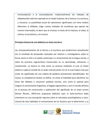 intramediación a la transmediación; tradicionalmente los métodos de
   alfabetización sólo han operado en el medio impreso, de la lectura a la escritura,
   y viceversa. La posibilidad actual de representar significados con otros medios
   diferentes al alfabeto, exige nuevos métodos de enseñanza que operen de
   manera intermedial, es decir que se muevan a través de lo impreso, el video, lo
   icónico, lo escultórico, y lo musical.


Principios básicos de una didáctica en lecto-escritura


Las conceptualizaciones de la lectura y la escritura que predominan actualmente
son el resultado de búsquedas realizadas por teóricos e investigadores sobre la
forma como el niño o el adulto construyen su conocimiento de la lengua escrita, y
sobre los procesos cognoscitivos involucrados en su aprendizaje, utilización, y
comprensión. La lectura es vista como un proceso mediante el cual un lector
elabora y capta el sentido de un texto interactuando con él, lo cual implica más que
juntar los significados de una cadena de palabras previamente decodificadas. Así
mismo, la competencia lectora se define, no como la habilidad para identificar las
letras del alfabeto o reconocer palabras escritas, sino como la aptitud para
integrar el conocimiento lingüístico, el bagaje cognoscitivo, y aún el mundo afectivo
en el proceso de construcción y exploración del significado de un texto escrito
(Henao Álvarez, 1997).Una propuesta didáctica para la lecto-escritura debe
cimentarse en una concepción rigurosa sobre la naturaleza psicolingüística y socio-
cultural de esta habilidad, el conocimiento de los factores que la determinan y su
 