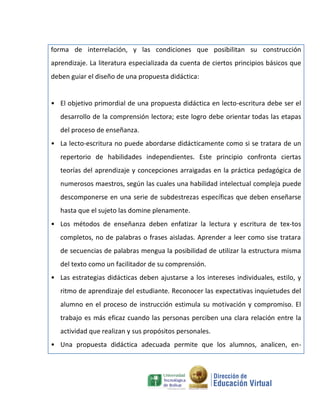 forma de interrelación, y las condiciones que posibilitan su construcción
aprendizaje. La literatura especializada da cuenta de ciertos principios básicos que
deben guiar el diseño de una propuesta didáctica:


• El objetivo primordial de una propuesta didáctica en lecto-escritura debe ser el
   desarrollo de la comprensión lectora; este logro debe orientar todas las etapas
   del proceso de enseñanza.
• La lecto-escritura no puede abordarse didácticamente como si se tratara de un
   repertorio de habilidades independientes. Este principio confronta ciertas
   teorías del aprendizaje y concepciones arraigadas en la práctica pedagógica de
   numerosos maestros, según las cuales una habilidad intelectual compleja puede
   descomponerse en una serie de subdestrezas específicas que deben enseñarse
   hasta que el sujeto las domine plenamente.
• Los métodos de enseñanza deben enfatizar la lectura y escritura de tex-tos
   completos, no de palabras o frases aisladas. Aprender a leer como sise tratara
   de secuencias de palabras mengua la posibilidad de utilizar la estructura misma
   del texto como un facilitador de su comprensión.
• Las estrategias didácticas deben ajustarse a los intereses individuales, estilo, y
   ritmo de aprendizaje del estudiante. Reconocer las expectativas inquietudes del
   alumno en el proceso de instrucción estimula su motivación y compromiso. El
   trabajo es más eficaz cuando las personas perciben una clara relación entre la
   actividad que realizan y sus propósitos personales.
• Una propuesta didáctica adecuada permite que los alumnos, analicen, en-
 