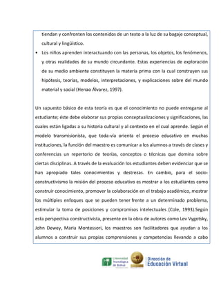 tiendan y confronten los contenidos de un texto a la luz de su bagaje conceptual,
   cultural y lingüístico.
• Los niños aprenden interactuando con las personas, los objetos, los fenómenos,
   y otras realidades de su mundo circundante. Estas experiencias de exploración
   de su medio ambiente constituyen la materia prima con la cual construyen sus
   hipótesis, teorías, modelos, interpretaciones, y explicaciones sobre del mundo
   material y social (Henao Álvarez, 1997).


Un supuesto básico de esta teoría es que el conocimiento no puede entregarse al
estudiante; éste debe elaborar sus propias conceptualizaciones y significaciones, las
cuales están ligadas a su historia cultural y al contexto en el cual aprende. Según el
modelo transmisionista, que toda-vía orienta el proceso educativo en muchas
instituciones, la función del maestro es comunicar a los alumnos a través de clases y
conferencias un repertorio de teorías, conceptos o técnicas que domina sobre
ciertas disciplinas. A través de la evaluación los estudiantes deben evidenciar que se
han apropiado tales conocimientos y destrezas. En cambio, para el socio-
constructivismo la misión del proceso educativo es mostrar a los estudiantes como
construir conocimiento, promover la colaboración en el trabajo académico, mostrar
los múltiples enfoques que se pueden tener frente a un determinado problema,
estimular la toma de posiciones y compromisos intelectuales (Cole, 1993).Según
esta perspectiva constructivista, presente en la obra de autores como Lev Vygotsky,
John Dewey, Maria Montessori, los maestros son facilitadores que ayudan a los
alumnos a construir sus propias comprensiones y competencias llevando a cabo
 