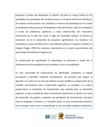 proyectos y tareas que despierten su interés. Se pone un mayor énfasis en las
actividades de aprendizaje del estudiante que en el proceso formal de enseñanza.
Un maestro constructivista crea contextos y entornos de aprendizaje en los cuales
el estudiante realiza procesos de búsqueda y descubrimiento. Guía los estudiantes
a través de problemas, aventuras, y retos relaciona-dos con situaciones
interesantes de la vida real, hacia el logro de resultados valiosos. El alumno se
involucran así en el desarrollo de proyectos significativos; los maestros, los
compañeros y otros miembros de la comunidad lo orientan, le ayudan y facilitan su
trabajo (Tudge, 1993).Tres nociones importantes en la teoría socio-histórica del
aprendizaje formulada por Vygosky son:


La construcción de significados: El aprendizaje se promueve a través de la
colaboración de los estudiantes con el profesor y con sus compañeros.


En esta comunidad de constructores de significados comparten su bagaje
conceptual y aprenden mediante transacciones. Las personas que rodean al
aprendiz y la cultura en la cual vive afectan en gran medida su comprensión de la
realidad. Herramientas para el desarrollo cognitivo: La sociedad y la cultura
proporcionan al estudiante las herramientas que necesita para su desarrollo
cognitivo; el tipo y calidad de estas herramientas determinan el patrón y el ritmo
del desarrollo. Los padres y maestros son portadores de herramientas culturales
como el lenguaje, la historia, y el contexto social. La zona de desarrollo próximo:
Este concepto ilustra cómo el aprendizaje es una actividad mediada socialmente.
 
