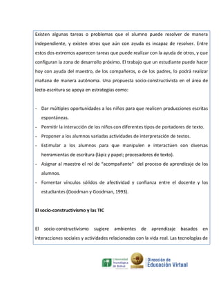 Existen algunas tareas o problemas que el alumno puede resolver de manera
independiente, y existen otros que aún con ayuda es incapaz de resolver. Entre
estos dos extremos aparecen tareas que puede realizar con la ayuda de otros, y que
configuran la zona de desarrollo próximo. El trabajo que un estudiante puede hacer
hoy con ayuda del maestro, de los compañeros, o de los padres, lo podrá realizar
mañana de manera autónoma. Una propuesta socio-constructivista en el área de
lecto-escritura se apoya en estrategias como:


- Dar múltiples oportunidades a los niños para que realicen producciones escritas
     espontáneas.
- Permitir la interacción de los niños con diferentes tipos de portadores de texto.
- Proponer a los alumnos variadas actividades de interpretación de textos.
- Estimular a los alumnos para que manipulen e interactúen con diversas
     herramientas de escritura (lápiz y papel; procesadores de texto).
- Asignar al maestro el rol de “acompañante“ del proceso de aprendizaje de los
     alumnos.
- Fomentar vínculos sólidos de afectividad y confianza entre el docente y los
     estudiantes (Goodman y Goodman, 1993).


El socio-constructivismo y las TIC


El    socio-constructivismo   sugiere   ambientes    de    aprendizaje   basados   en
interacciones sociales y actividades relacionadas con la vida real. Las tecnologías de
 