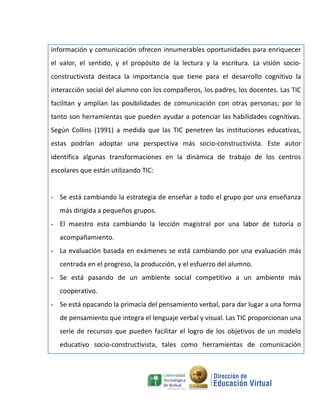 información y comunicación ofrecen innumerables oportunidades para enriquecer
el valor, el sentido, y el propósito de la lectura y la escritura. La visión socio-
constructivista destaca la importancia que tiene para el desarrollo cognitivo la
interacción social del alumno con los compañeros, los padres, los docentes. Las TIC
facilitan y amplían las posibilidades de comunicación con otras personas; por lo
tanto son herramientas que pueden ayudar a potenciar las habilidades cognitivas.
Según Collins (1991) a medida que las TIC penetren las instituciones educativas,
estas podrían adoptar una perspectiva más socio-constructivista. Este autor
identifica algunas transformaciones en la dinámica de trabajo de los centros
escolares que están utilizando TIC:


- Se está cambiando la estrategia de enseñar a todo el grupo por una enseñanza
   más dirigida a pequeños grupos.
- El maestro esta cambiando la lección magistral por una labor de tutoría o
   acompañamiento.
- La evaluación basada en exámenes se está cambiando por una evaluación más
   centrada en el progreso, la producción, y el esfuerzo del alumno.
- Se está pasando de un ambiente social competitivo a un ambiente más
   cooperativo.
- Se está opacando la primacía del pensamiento verbal, para dar lugar a una forma
   de pensamiento que integra el lenguaje verbal y visual. Las TIC proporcionan una
   serie de recursos que pueden facilitar el logro de los objetivos de un modelo
   educativo socio-constructivista, tales como herramientas de comunicación
 
