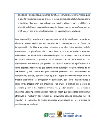 sincrónica y asincrónica, programas para hacer simulaciones, herramientas para
  el diseño y la composición de textos. El correo electrónico, el chat, la mensajería
  instantánea, los foros, los weblogs son medios eficaces para el diálogo, la
  discusión, el debate. Los estudiantes pueden hablar con sus compañeros, con los
  profesores, y con profesionales ubicados en lugares distantes del aula.


Esta interactividad conduce a la construcción social de significados; además los
alumnos toman conciencia de semejanzas y diferencias en la forma de
interpretación, debidas a aspectos culturales y sociales. Estos medios también
constituyen una plataforma eficaz para llevar a cabo experiencias la escritura
colaborativa. Los estudiantes pueden escribir para una audiencia real que responde
en forma inmediata y participa en actividades de escritura colectiva. Las
simulaciones son recursos que pueden contribuir al aprendizaje significativo. Son
como soportes intelectuales que potencian las estrategias de pensamiento de los
estudiantes y sus habilidades para resolver problemas. Las herramientas de
composición, edición, y presentación ayudan a lograr un objetivo importante del
trabajo académico: la divulgación y publicación. Los libros multimediales e
interactivos proporcionan un andamiaje que ayuda a avanzar en la zona de
desarrollo próximo. Los lectores principiantes pueden asociar sonidos, letras e
imágenes. Los componentes visuales y sonoros hacen que estos libros resulten muy
atractivos e involucren los lectores en actividades sociales animadas. Las TIC
soportan la aplicación de varios principios Vygotskianos en los procesos de
enseñanza y aprendizaje:
 
