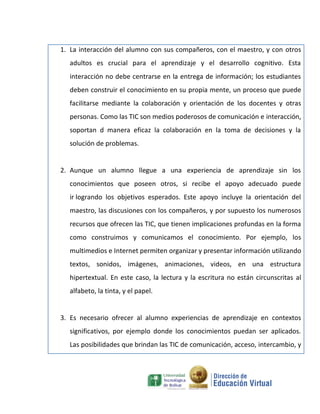 1. La interacción del alumno con sus compañeros, con el maestro, y con otros
  adultos es crucial para el aprendizaje y el desarrollo cognitivo. Esta
  interacción no debe centrarse en la entrega de información; los estudiantes
  deben construir el conocimiento en su propia mente, un proceso que puede
  facilitarse mediante la colaboración y orientación de los docentes y otras
  personas. Como las TIC son medios poderosos de comunicación e interacción,
  soportan d manera eficaz la colaboración en la toma de decisiones y la
  solución de problemas.


2. Aunque un alumno llegue a una experiencia de aprendizaje sin los
  conocimientos que poseen otros, si recibe el apoyo adecuado puede
  ir logrando los objetivos esperados. Este apoyo incluye la orientación del
  maestro, las discusiones con los compañeros, y por supuesto los numerosos
  recursos que ofrecen las TIC, que tienen implicaciones profundas en la forma
  como construimos y comunicamos el conocimiento. Por ejemplo, los
  multimedios e Internet permiten organizar y presentar información utilizando
  textos, sonidos, imágenes, animaciones, videos, en una estructura
  hipertextual. En este caso, la lectura y la escritura no están circunscritas al
  alfabeto, la tinta, y el papel.


3. Es necesario ofrecer al alumno experiencias de aprendizaje en contextos
  significativos, por ejemplo donde los conocimientos puedan ser aplicados.
  Las posibilidades que brindan las TIC de comunicación, acceso, intercambio, y
 