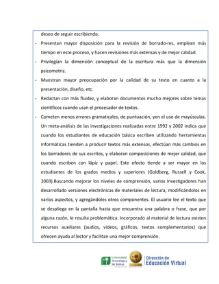 deseo de seguir escribiendo.
- Presentan mayor disposición para la revisión de borrado-res, emplean más
  tiempo en este proceso, y hacen revisiones más extensas y de mejor calidad.
- Privilegian la dimensión conceptual de la escritura más que la dimensión
  psicomotriz.
- Muestran mayor preocupación por la calidad de su texto en cuanto a la
  presentación, diseño, etc.
- Redactan con más fluidez, y elaboran documentos mucho mejores sobre temas
  científicos cuando usan el procesador de textos.
- Cometen menos errores gramaticales, de puntuación, yen el uso de mayúsculas.
  Un meta-análisis de las investigaciones realizadas entre 1992 y 2002 indica que
  cuando los estudiantes de educación básica escriben utilizando herramientas
  informáticas tienden a producir textos más extensos, efectúan más cambios en
  los borradores de sus escritos, y elaboran composiciones de mejor calidad, que
  cuando escriben con lápiz y papel. Este efecto tiende a ser mayor en los
  estudiantes de los grados medios y superiores (Goldberg, Russell y Cook,
  2003).Buscando mejorar los niveles de comprensión, varios investigadores han
  desarrollado versiones electrónicas de materiales de lectura, modificándolos en
  varios aspectos, y agregándoles otros componentes. El usuario lee el texto que
  se despliega en la pantalla hasta que encuentra una palabra o frase, que por
  alguna razón, le resulta problemática. Incorporado al material de lectura existen
  recursos auxiliares (audios, videos, gráficos, textos complementarios) que
  ofrecen ayuda al lector y facilitan una mejor comprensión.
 