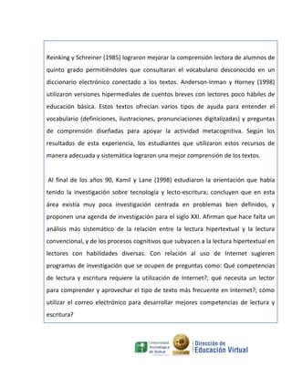 Reinking y Schreiner (1985) lograron mejorar la comprensión lectora de alumnos de
quinto grado permitiéndoles que consultaran el vocabulario desconocido en un
diccionario electrónico conectado a los textos. Anderson-Inman y Horney (1998)
utilizaron versiones hipermediales de cuentos breves con lectores poco hábiles de
educación básica. Estos textos ofrecían varios tipos de ayuda para entender el
vocabulario (definiciones, ilustraciones, pronunciaciones digitalizadas) y preguntas
de comprensión diseñadas para apoyar la actividad metacognitiva. Según los
resultados de esta experiencia, los estudiantes que utilizaron estos recursos de
manera adecuada y sistemática lograron una mejor comprensión de los textos.


Al final de los años 90, Kamil y Lane (1998) estudiaron la orientación que había
tenido la investigación sobre tecnología y lecto-escritura; concluyen que en esta
área existía muy poca investigación centrada en problemas bien definidos, y
proponen una agenda de investigación para el siglo XXI. Afirman que hace falta un
análisis más sistemático de la relación entre la lectura hipertextual y la lectura
convencional, y de los procesos cognitivos que subyacen a la lectura hipertextual en
lectores con habilidades diversas. Con relación al uso de Internet sugieren
programas de investigación que se ocupen de preguntas como: Qué competencias
de lectura y escritura requiere la utilización de Internet?; qué necesita un lector
para comprender y aprovechar el tipo de texto más frecuente en Internet?; cómo
utilizar el correo electrónico para desarrollar mejores competencias de lectura y
escritura?
 