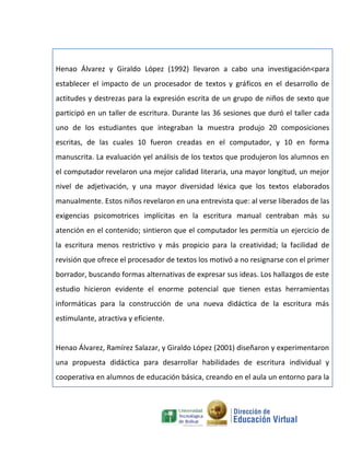 Henao Álvarez y Giraldo López (1992) llevaron a cabo una investigación<para
establecer el impacto de un procesador de textos y gráficos en el desarrollo de
actitudes y destrezas para la expresión escrita de un grupo de niños de sexto que
participó en un taller de escritura. Durante las 36 sesiones que duró el taller cada
uno de los estudiantes que integraban la muestra produjo 20 composiciones
escritas, de las cuales 10 fueron creadas en el computador, y 10 en forma
manuscrita. La evaluación yel análisis de los textos que produjeron los alumnos en
el computador revelaron una mejor calidad literaria, una mayor longitud, un mejor
nivel de adjetivación, y una mayor diversidad léxica que los textos elaborados
manualmente. Estos niños revelaron en una entrevista que: al verse liberados de las
exigencias psicomotrices implícitas en la escritura manual centraban más su
atención en el contenido; sintieron que el computador les permitía un ejercicio de
la escritura menos restrictivo y más propicio para la creatividad; la facilidad de
revisión que ofrece el procesador de textos los motivó a no resignarse con el primer
borrador, buscando formas alternativas de expresar sus ideas. Los hallazgos de este
estudio hicieron evidente el enorme potencial que tienen estas herramientas
informáticas para la construcción de una nueva didáctica de la escritura más
estimulante, atractiva y eficiente.


Henao Álvarez, Ramírez Salazar, y Giraldo López (2001) diseñaron y experimentaron
una propuesta didáctica para desarrollar habilidades de escritura individual y
cooperativa en alumnos de educación básica, creando en el aula un entorno para la
 