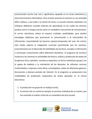 comunicación escrita más real y significativo apoyado en el correo electrónico y
otras herramientas informáticas. Para muchos alumnos la escritura es una actividad
difícil, tediosa, y aso-ciada a la noción de tarea. La escuela necesita replantear sus
enfoques didácticos creando entornos de aprendizaje en los cuales los alumnos
puedan asumir la lengua escrita como un verdadero instrumento de comunicación.
El correo electrónico ofrece al maestro múltiples posibilidades para diseñar
estrategias didácticas que promuevan la comunicación y el intercambio de
información, trascendiendo las barreras espacio-temporales del aula. Así mismo,
este medio soporta la integración curricular permitiendo que los alumnos,
conjuntamente con el desarrollo de habilidades de escritura, accedan a información
y construyan conocimiento sobre diferentes disciplinas. El programa de escritura
involucró a los alumnos en actividades de lectura, análisis y producción de textos de
los géneros lírico, epistolar, narrativo y expositivo, en forma individual y grupal, con
el apoyo de modelos y la orientación de los docentes. Se utilizaron recursos
multimediales e impresos como libros, enciclopedias, textos de diferentes géneros,
diccionarios y diversos portales de Internet. En el programa se propusieron dos
modalidades de producción cooperativa de textos apoyadas en el correo
electrónico:


   1. la producción en grupo de un trabajo escrito,
   2. la escritura de un cuento en parejas, la escritura individual de un cuento, que
      fue sometido al análisis crítico de un compañero de otra escuela
 