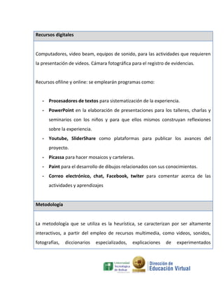 Recursos digitales


Computadores, video beam, equipos de sonido, para las actividades que requieren
la presentación de videos. Cámara fotográfica para el registro de evidencias.


Recursos ofiline y online: se emplearán programas como:


   - Procesadores de textos para sistematización de la experiencia.
   - PowerPoint en la elaboración de presentaciones para los talleres, charlas y
      seminarios con los niños y para que ellos mismos construyan reflexiones
      sobre la experiencia.
   - Youtube, SliderShare como plataformas para publicar los avances del
      proyecto.
   - Picassa para hacer mosaicos y carteleras.
   - Paint para el desarrollo de dibujos relacionados con sus conocimientos.
   - Correo electrónico, chat, Facebook, twiter para comentar acerca de las
      actividades y aprendizajes


Metodología


La metodología que se utiliza es la heurística, se caracterizan por ser altamente
interactivos, a partir del empleo de recursos multimedia, como videos, sonidos,
fotografías,   diccionarios   especializados,   explicaciones   de   experimentados
 