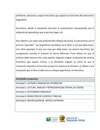 profesores, ejercicios y juegos instructivos que apoyan las funciones de evaluación y
diagnóstico.


Heurísticos, donde el estudiante descubre el conocimiento interactuando con el
ambiente de aprendizaje que le permita llegar a él.


Para obtener una visión más profunda del enfoque heurístico‚ lo asociaremos con el
término “aprender”. Los dispositivos heurísticos no le dicen a uno qué debe hacer,
sino cómo aprender lo que uno cree que debe hacer. Un sistema heurístico, por
consiguiente, concibe al maestro en forma diferente. Pone énfasis en que el
profesor debe hacerse más y más experto, llegando a lograr un dominio del sistema
heurístico; que supere, incluso, a su diseñador original. La crítica de que la
innovación educativa no funciona porque los maestros la rechazan, se refiere a una
innovación que se lleva a cabo con un enfoque algorítmico, no heurístico.


Actividades propuestas
Actividad 1: LECTURA Y ANÁLISIS DE HISTORIETAS
Actividad 2: LECTURA, ANÁLISIS Y REPRESENTACIÓN TEATRAL DE TEXTOS
Actividad 3: ACTIVIDADES MANUALES
Actividad 4: REDACCIÓN DE CUENTOS Y FÁBULAS
Actividad 5: RECOPILACIÓN DE MITOS O LEYENDAS
 