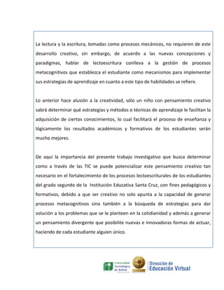La lectura y la escritura, tomadas como procesos mecánicos, no requieren de este
desarrollo creativo, sin embargo, de acuerdo a las nuevas concepciones y
paradigmas, hablar de lectoescritura conlleva a la gestión de procesos
metacognitivos que establezca el estudiante como mecanismos para implementar
sus estrategias de aprendizaje en cuanto a este tipo de habilidades se refiere.


Lo anterior hace alusión a la creatividad, sólo un niño con pensamiento creativo
sabrá determinar qué estrategias y métodos o técnicas de aprendizaje le facilitan la
adquisición de ciertos conocimientos, lo cual facilitará el proceso de enseñanza y
lógicamente los resultados académicos y formativos de los estudiantes serán
mucho mejores.


De aquí la importancia del presente trabajo investigativo que busca determinar
como a través de las TIC se puede potencializar este pensamiento creativo tan
necesario en el fortalecimiento de los procesos lectoescriturales de los estudiantes
del grado segundo de la Institución Educativa Santa Cruz, con fines pedagógicos y
formativos, debido a que ser creativo no solo apunta a la capacidad de generar
procesos metacognitivos sino también a la búsqueda de estrategias para dar
solución a los problemas que se le planteen en la cotidianidad y además a generar
un pensamiento divergente que posibilite nuevas e innovadoras formas de actuar,
haciendo de cada estudiante alguien único.
 